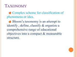 TAXONOMY
Complex scheme for classification of
phenomena or idea.
Bloom’s taxonomy is an attempt to
identify , define, classify & organize a
comprehensive range of educational
objectives into a compact & measurable
structure.
 