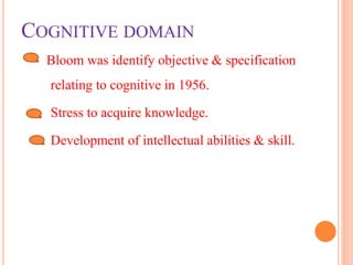 COGNITIVE DOMAIN
Bloom was identify objective & specification
relating to cognitive in 1956.
Stress to acquire knowledge.
Development of intellectual abilities & skill.
 