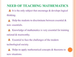 NEED OF TEACHING MATHEMATICS
It is the only subject that encourage & develops logical
thinking.
Help the students to discriminate between essential &
non- essentials.
Knowledge of mathematics is very essential for training
rational & trustworthy.
Essential to face the challenges of the modern
technological society.
Helps to apply mathematical concepts & theorems to
new situations.
 