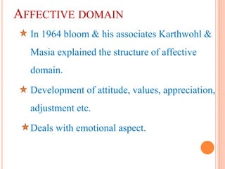 AFFECTIVE DOMAIN
In 1964 bloom & his associates Karthwohl &
Masia explained the structure of affective
domain.
Development of attitude, values, appreciation,
adjustment etc.
Deals with emotional aspect.
 