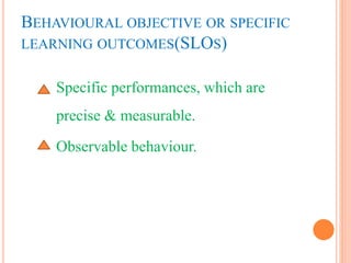 BEHAVIOURAL OBJECTIVE OR SPECIFIC
LEARNING OUTCOMES(SLOS)
Specific performances, which are
precise & measurable.
Observable behaviour.
 