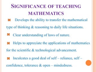 SIGNIFICANCE OF TEACHING
MATHEMATICS
Develops the ability to transfer the mathematical
type of thinking & reasoning to daily life situations.
Clear understanding of laws of nature.
Helps to appreciate the applications of mathematics
for the scientific & technological advancement.
Inculcates a good deal of self – reliance, self –
confidence, tolerance & open – mindedness.
 