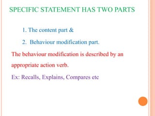 SPECIFIC STATEMENT HAS TWO PARTS
1. The content part &
2. Behaviour modification part.
The behaviour modification is described by an
appropriate action verb.
Ex: Recalls, Explains, Compares etc
 