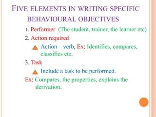 FIVE ELEMENTS IN WRITING SPECIFIC
BEHAVIOURAL OBJECTIVES
1. Performer (The student, trainer, the learner etc)
2. Action required
Action – verb, Ex: Identifies, compares,
classifies etc.
3. Task
Include a task to be performed.
Ex: Compares, the properties, explains the
derivation.
 