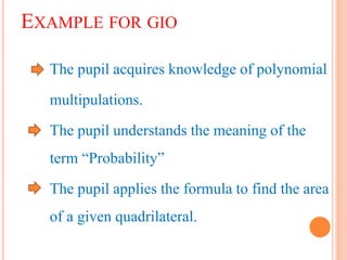 EXAMPLE FOR GIO
The pupil acquires knowledge of polynomial
multipulations.
The pupil understands the meaning of the
term “Probability”
The pupil applies the formula to find the area
of a given quadrilateral.
 