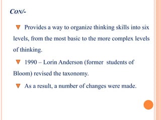 CON/-
Provides a way to organize thinking skills into six
levels, from the most basic to the more complex levels
of thinking.
1990 – Lorin Anderson (former students of
Bloom) revised the taxonomy.
As a result, a number of changes were made.
 
