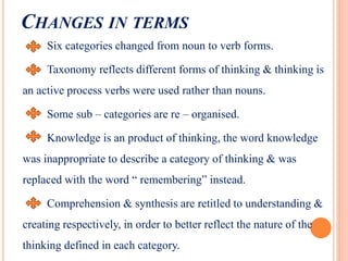 CHANGES IN TERMS
Six categories changed from noun to verb forms.
Taxonomy reflects different forms of thinking & thinking is
an active process verbs were used rather than nouns.
Some sub – categories are re – organised.
Knowledge is an product of thinking, the word knowledge
was inappropriate to describe a category of thinking & was
replaced with the word “ remembering” instead.
Comprehension & synthesis are retitled to understanding &
creating respectively, in order to better reflect the nature of the
thinking defined in each category.
 