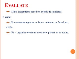 EVALUATE
Make judgements based on criteria & standards.
Create:
Put elements together to form a coherent or functional
whole.
Re – organize elements into a new pattern or structure.
 