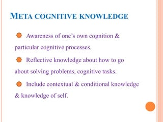META COGNITIVE KNOWLEDGE
Awareness of one’s own cognition &
particular cognitive processes.
Reflective knowledge about how to go
about solving problems, cognitive tasks.
Include contextual & conditional knowledge
& knowledge of self.
 