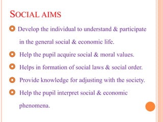 SOCIAL AIMS
Develop the individual to understand & participate
in the general social & economic life.
Help the pupil acquire social & moral values.
Helps in formation of social laws & social order.
Provide knowledge for adjusting with the society.
Help the pupil interpret social & economic
phenomena.
 