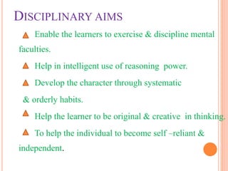 DISCIPLINARY AIMS
Enable the learners to exercise & discipline mental
faculties.
Help in intelligent use of reasoning power.
Develop the character through systematic
& orderly habits.
Help the learner to be original & creative in thinking.
To help the individual to become self –reliant &
independent.
 