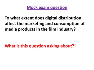 Mock exam question
To what extent does digital distribution
affect the marketing and consumption of
media products in the film industry?
What is this question asking about?!
 
