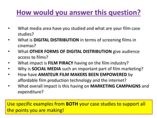 How would you answer this question?
• What media area have you studied and what are your film case
studies?
• What is DIGITAL DISTRIBUTION in terms of screening films in
cinemas?
• What OTHER FORMS OF DIGITAL DISTRIBUTION give audience
access to films?
• What impact is FILM PIRACY having on the film industry?
• Why is SOCIAL MEDIA such an important part of film marketing?
• How have AMATEUR FILM MAKERS BEEN EMPOWERED by
affordable film production technology and the internet?
• What overall impact is this having on MARKETING CAMPAIGNS and
expenditure?
Use specific examples from BOTH your case studies to support all
the points you are making!
 