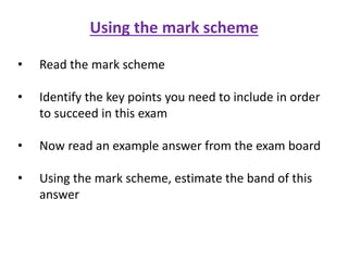 Using the mark scheme
• Read the mark scheme
• Identify the key points you need to include in order
to succeed in this exam
• Now read an example answer from the exam board
• Using the mark scheme, estimate the band of this
answer
 