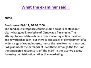 What the examiner said…
28/50
Breakdown: EAA 12, EG 10, T 06
The candidate’s response contains some error in context, but
clearly has good knowledge of Disney as a film studio. The
attempt to formulate a debate over marketing of film is evident
and rewarded as such, but there is also a lack of development of a
wider range of examples used, hence the level two mark awarded.
EAA just meets the demands of level three although the focus of
the candidate’s response is ‘off the mark’ in the last two pages,
focussing on distribution rather than marketing.
 