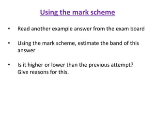 Using the mark scheme
• Read another example answer from the exam board
• Using the mark scheme, estimate the band of this
answer
• Is it higher or lower than the previous attempt?
Give reasons for this.
 