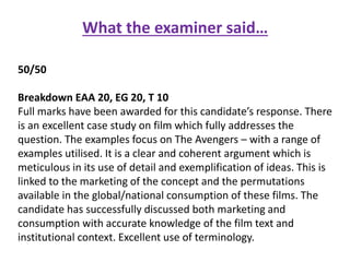 What the examiner said…
50/50
Breakdown EAA 20, EG 20, T 10
Full marks have been awarded for this candidate’s response. There
is an excellent case study on film which fully addresses the
question. The examples focus on The Avengers – with a range of
examples utilised. It is a clear and coherent argument which is
meticulous in its use of detail and exemplification of ideas. This is
linked to the marketing of the concept and the permutations
available in the global/national consumption of these films. The
candidate has successfully discussed both marketing and
consumption with accurate knowledge of the film text and
institutional context. Excellent use of terminology.
 