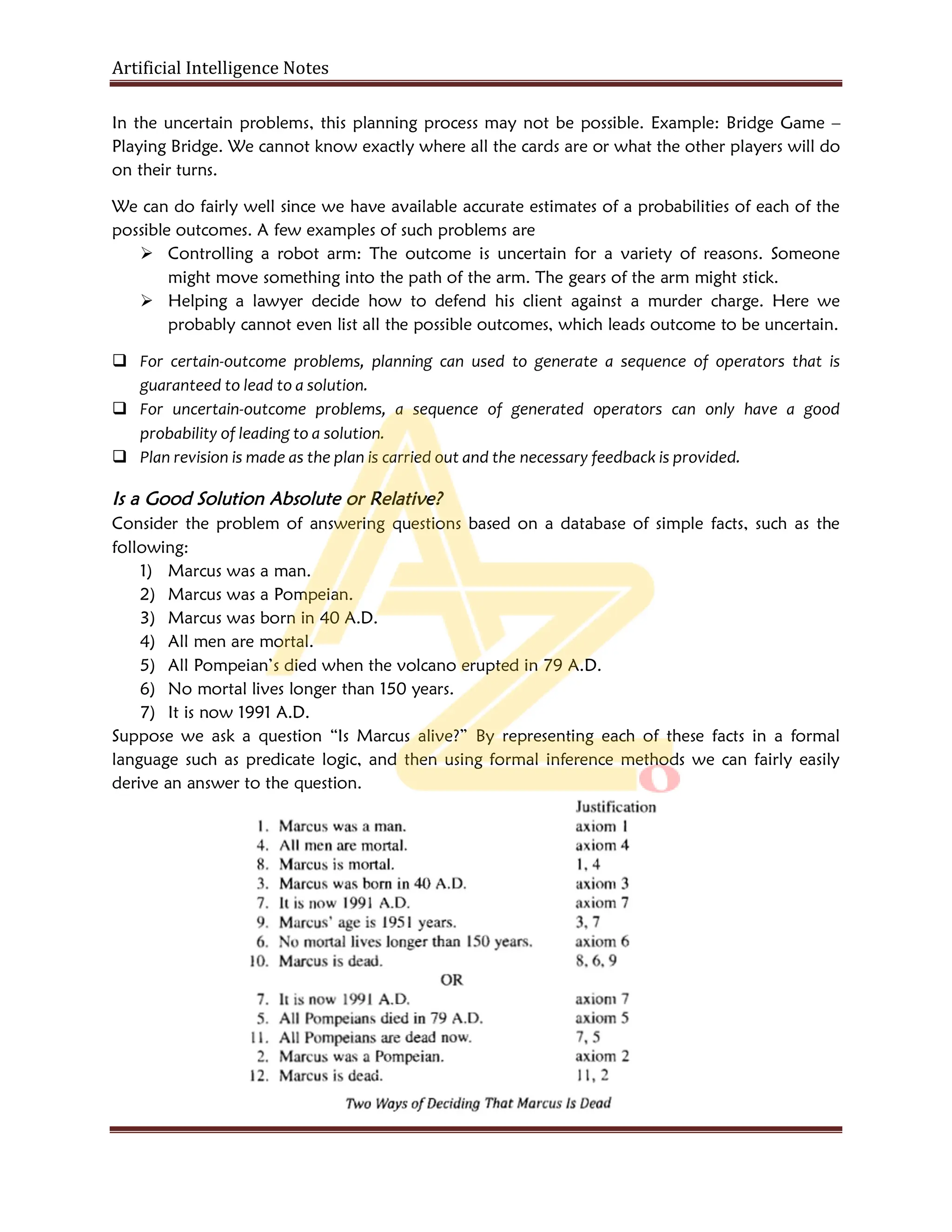 Artificial Intelligence Notes
In the uncertain problems, this planning process may not be possible. Example: Bridge Game –
Playing Bridge. We cannot know exactly where all the cards are or what the other players will do
on their turns.
We can do fairly well since we have available accurate estimates of a probabilities of each of the
possible outcomes. A few examples of such problems are
 Controlling a robot arm: The outcome is uncertain for a variety of reasons. Someone
might move something into the path of the arm. The gears of the arm might stick.
 Helping a lawyer decide how to defend his client against a murder charge. Here we
probably cannot even list all the possible outcomes, which leads outcome to be uncertain.
 For certain-outcome problems, planning can used to generate a sequence of operators that is
guaranteed to lead to a solution.
 For uncertain-outcome problems, a sequence of generated operators can only have a good
probability of leading to a solution.
 Plan revision is made as the plan is carried out and the necessary feedback is provided.
Is a Good Solution Absolute or Relative?
Consider the problem of answering questions based on a database of simple facts, such as the
following:
1) Marcus was a man.
2) Marcus was a Pompeian.
3) Marcus was born in 40 A.D.
4) All men are mortal.
5) All Pompeian’s died when the volcano erupted in 79 A.D.
6) No mortal lives longer than 150 years.
7) It is now 1991 A.D.
Suppose we ask a question “Is Marcus alive?” By representing each of these facts in a formal
language such as predicate logic, and then using formal inference methods we can fairly easily
derive an answer to the question.
 