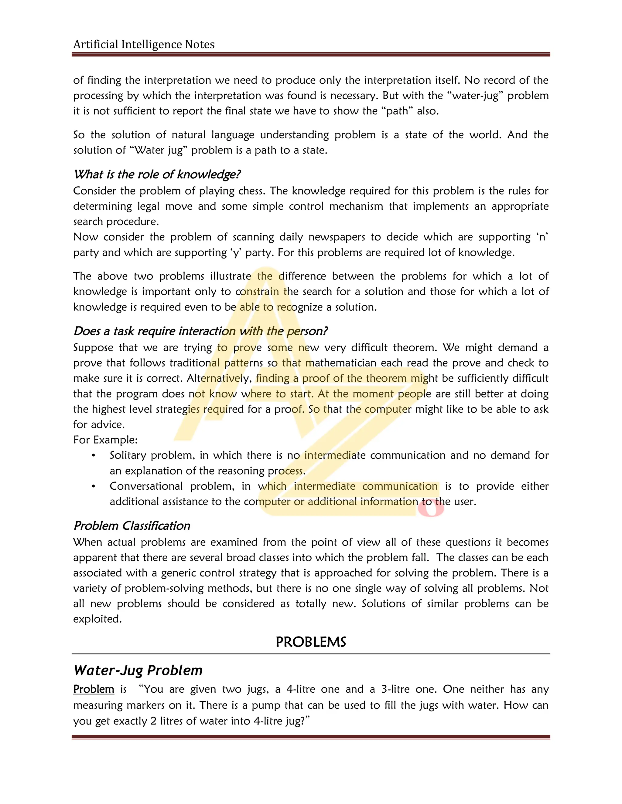 Artificial Intelligence Notes
of finding the interpretation we need to produce only the interpretation itself. No record of the
processing by which the interpretation was found is necessary. But with the “water-jug” problem
it is not sufficient to report the final state we have to show the “path” also.
So the solution of natural language understanding problem is a state of the world. And the
solution of “Water jug” problem is a path to a state.
What is the role of knowledge?
Consider the problem of playing chess. The knowledge required for this problem is the rules for
determining legal move and some simple control mechanism that implements an appropriate
search procedure.
Now consider the problem of scanning daily newspapers to decide which are supporting ‘n’
party and which are supporting ‘y’ party. For this problems are required lot of knowledge.
The above two problems illustrate the difference between the problems for which a lot of
knowledge is important only to constrain the search for a solution and those for which a lot of
knowledge is required even to be able to recognize a solution.
Does a task require interaction with the person?
Suppose that we are trying to prove some new very difficult theorem. We might demand a
prove that follows traditional patterns so that mathematician each read the prove and check to
make sure it is correct. Alternatively, finding a proof of the theorem might be sufficiently difficult
that the program does not know where to start. At the moment people are still better at doing
the highest level strategies required for a proof. So that the computer might like to be able to ask
for advice.
For Example:
• Solitary problem, in which there is no intermediate communication and no demand for
an explanation of the reasoning process.
• Conversational problem, in which intermediate communication is to provide either
additional assistance to the computer or additional information to the user.
Problem Classification
When actual problems are examined from the point of view all of these questions it becomes
apparent that there are several broad classes into which the problem fall. The classes can be each
associated with a generic control strategy that is approached for solving the problem. There is a
variety of problem-solving methods, but there is no one single way of solving all problems. Not
all new problems should be considered as totally new. Solutions of similar problems can be
exploited.
PROBLEMS
Water-Jug Problem
Problem is “You are given two jugs, a 4-litre one and a 3-litre one. One neither has any
measuring markers on it. There is a pump that can be used to fill the jugs with water. How can
you get exactly 2 litres of water into 4-litre jug?”
 