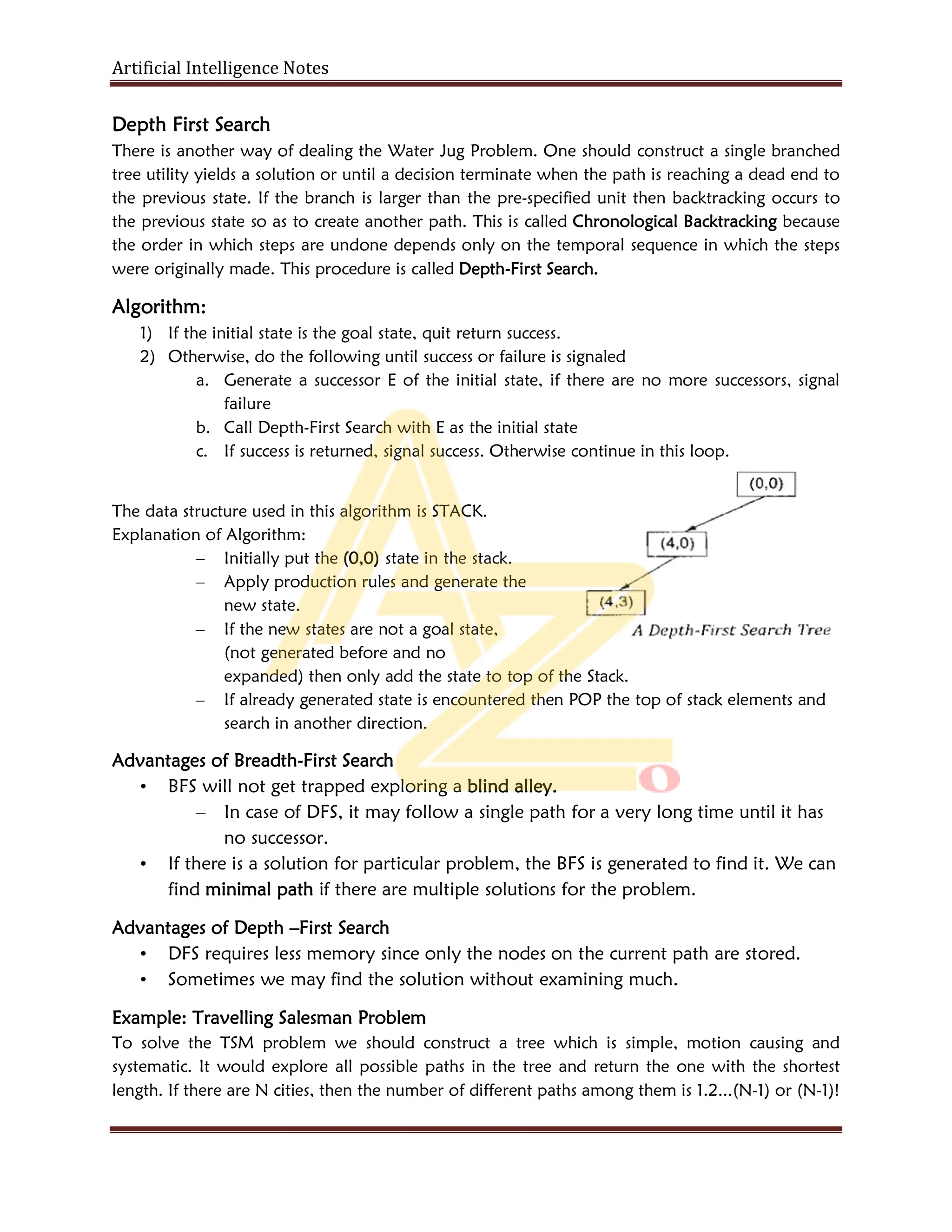 Artificial Intelligence Notes
Depth First Search
There is another way of dealing the Water Jug Problem. One should construct a single branched
tree utility yields a solution or until a decision terminate when the path is reaching a dead end to
the previous state. If the branch is larger than the pre-specified unit then backtracking occurs to
the previous state so as to create another path. This is called Chronological Backtracking because
the order in which steps are undone depends only on the temporal sequence in which the steps
were originally made. This procedure is called Depth-First Search.
Algorithm:
1) If the initial state is the goal state, quit return success.
2) Otherwise, do the following until success or failure is signaled
a. Generate a successor E of the initial state, if there are no more successors, signal
failure
b. Call Depth-First Search with E as the initial state
c. If success is returned, signal success. Otherwise continue in this loop.
The data structure used in this algorithm is STACK.
Explanation of Algorithm:
– Initially put the (0,0) state in the stack.
– Apply production rules and generate the
new state.
– If the new states are not a goal state,
(not generated before and no
expanded) then only add the state to top of the Stack.
– If already generated state is encountered then POP the top of stack elements and
search in another direction.
Advantages of Breadth-First Search
• BFS will not get trapped exploring a blind alley.
– In case of DFS, it may follow a single path for a very long time until it has
no successor.
• If there is a solution for particular problem, the BFS is generated to find it. We can
find minimal path if there are multiple solutions for the problem.
Advantages of Depth –First Search
• DFS requires less memory since only the nodes on the current path are stored.
• Sometimes we may find the solution without examining much.
Example: Travelling Salesman Problem
To solve the TSM problem we should construct a tree which is simple, motion causing and
systematic. It would explore all possible paths in the tree and return the one with the shortest
length. If there are N cities, then the number of different paths among them is 1.2...(N-1) or (N-1)!
 