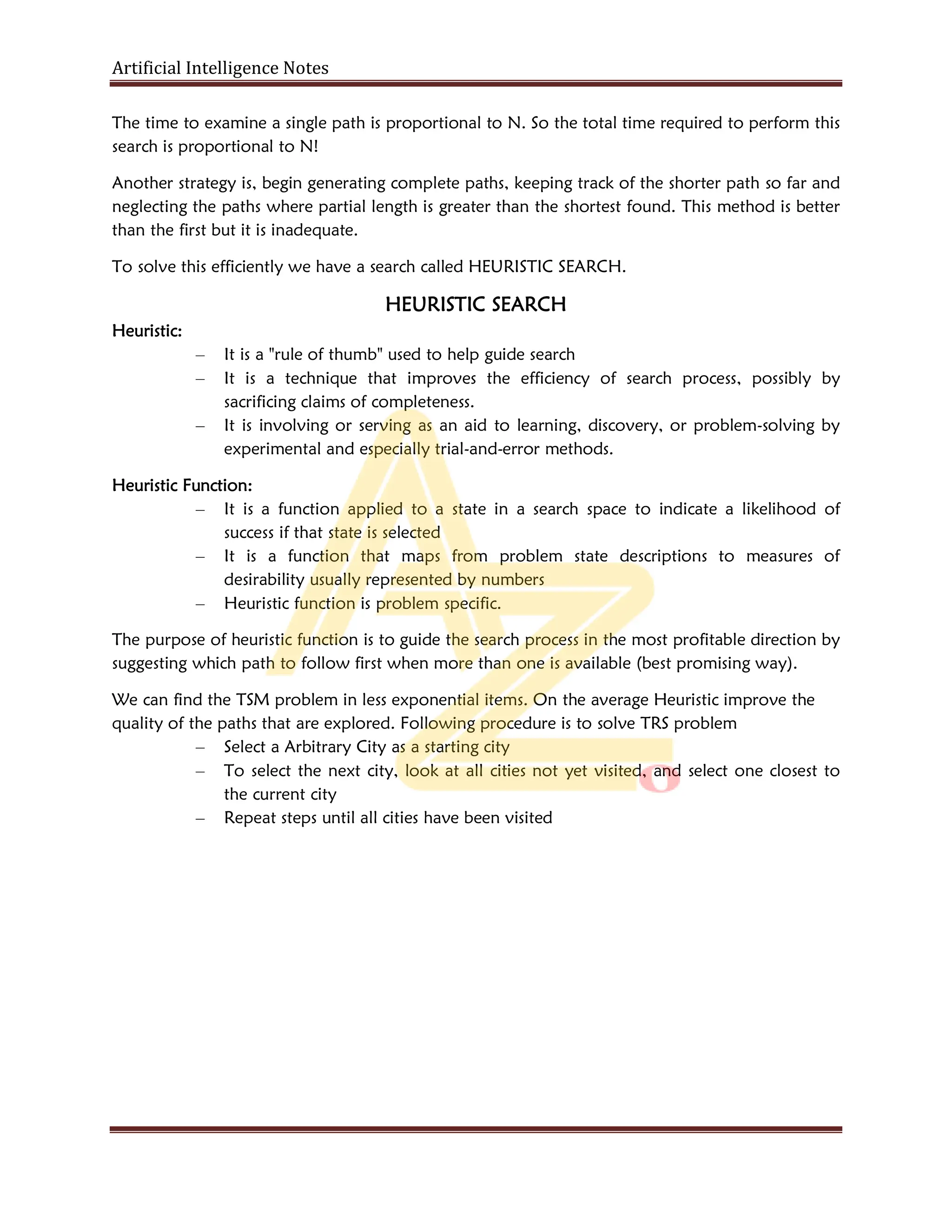 Artificial Intelligence Notes
The time to examine a single path is proportional to N. So the total time required to perform this
search is proportional to N!
Another strategy is, begin generating complete paths, keeping track of the shorter path so far and
neglecting the paths where partial length is greater than the shortest found. This method is better
than the first but it is inadequate.
To solve this efficiently we have a search called HEURISTIC SEARCH.
HEURISTIC SEARCH
Heuristic:
– It is a "rule of thumb" used to help guide search
– It is a technique that improves the efficiency of search process, possibly by
sacrificing claims of completeness.
– It is involving or serving as an aid to learning, discovery, or problem-solving by
experimental and especially trial-and-error methods.
Heuristic Function:
– It is a function applied to a state in a search space to indicate a likelihood of
success if that state is selected
– It is a function that maps from problem state descriptions to measures of
desirability usually represented by numbers
– Heuristic function is problem specific.
The purpose of heuristic function is to guide the search process in the most profitable direction by
suggesting which path to follow first when more than one is available (best promising way).
We can find the TSM problem in less exponential items. On the average Heuristic improve the
quality of the paths that are explored. Following procedure is to solve TRS problem
– Select a Arbitrary City as a starting city
– To select the next city, look at all cities not yet visited, and select one closest to
the current city
– Repeat steps until all cities have been visited
 