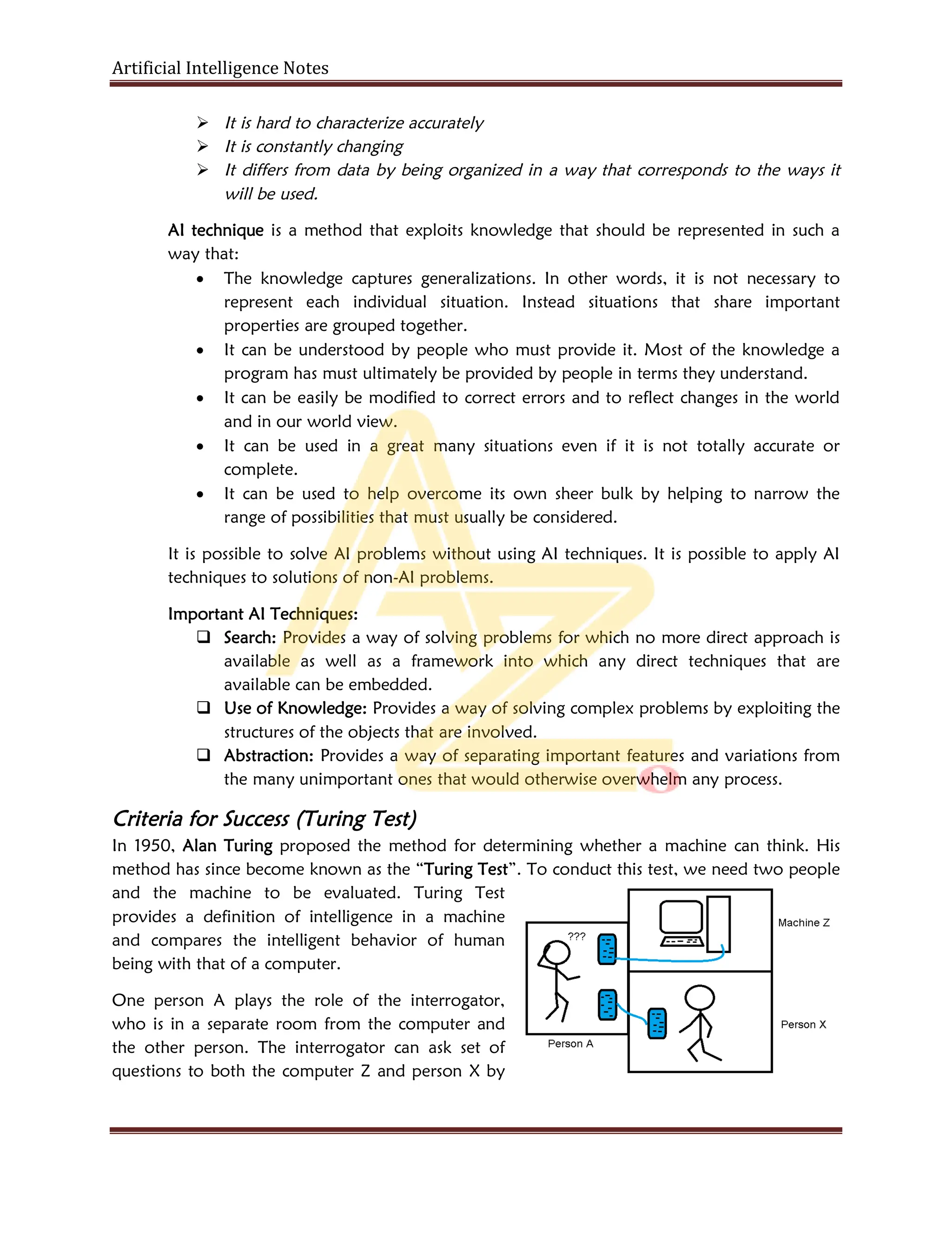 Artificial Intelligence Notes
 It is hard to characterize accurately
 It is constantly changing
 It differs from data by being organized in a way that corresponds to the ways it
will be used.
AI technique is a method that exploits knowledge that should be represented in such a
way that:
 The knowledge captures generalizations. In other words, it is not necessary to
represent each individual situation. Instead situations that share important
properties are grouped together.
 It can be understood by people who must provide it. Most of the knowledge a
program has must ultimately be provided by people in terms they understand.
 It can be easily be modified to correct errors and to reflect changes in the world
and in our world view.
 It can be used in a great many situations even if it is not totally accurate or
complete.
 It can be used to help overcome its own sheer bulk by helping to narrow the
range of possibilities that must usually be considered.
It is possible to solve AI problems without using AI techniques. It is possible to apply AI
techniques to solutions of non-AI problems.
Important AI Techniques:
 Search: Provides a way of solving problems for which no more direct approach is
available as well as a framework into which any direct techniques that are
available can be embedded.
 Use of Knowledge: Provides a way of solving complex problems by exploiting the
structures of the objects that are involved.
 Abstraction: Provides a way of separating important features and variations from
the many unimportant ones that would otherwise overwhelm any process.
Criteria for Success (Turing Test)
In 1950, Alan Turing proposed the method for determining whether a machine can think. His
method has since become known as the “Turing Test”. To conduct this test, we need two people
and the machine to be evaluated. Turing Test
provides a definition of intelligence in a machine
and compares the intelligent behavior of human
being with that of a computer.
One person A plays the role of the interrogator,
who is in a separate room from the computer and
the other person. The interrogator can ask set of
questions to both the computer Z and person X by
 