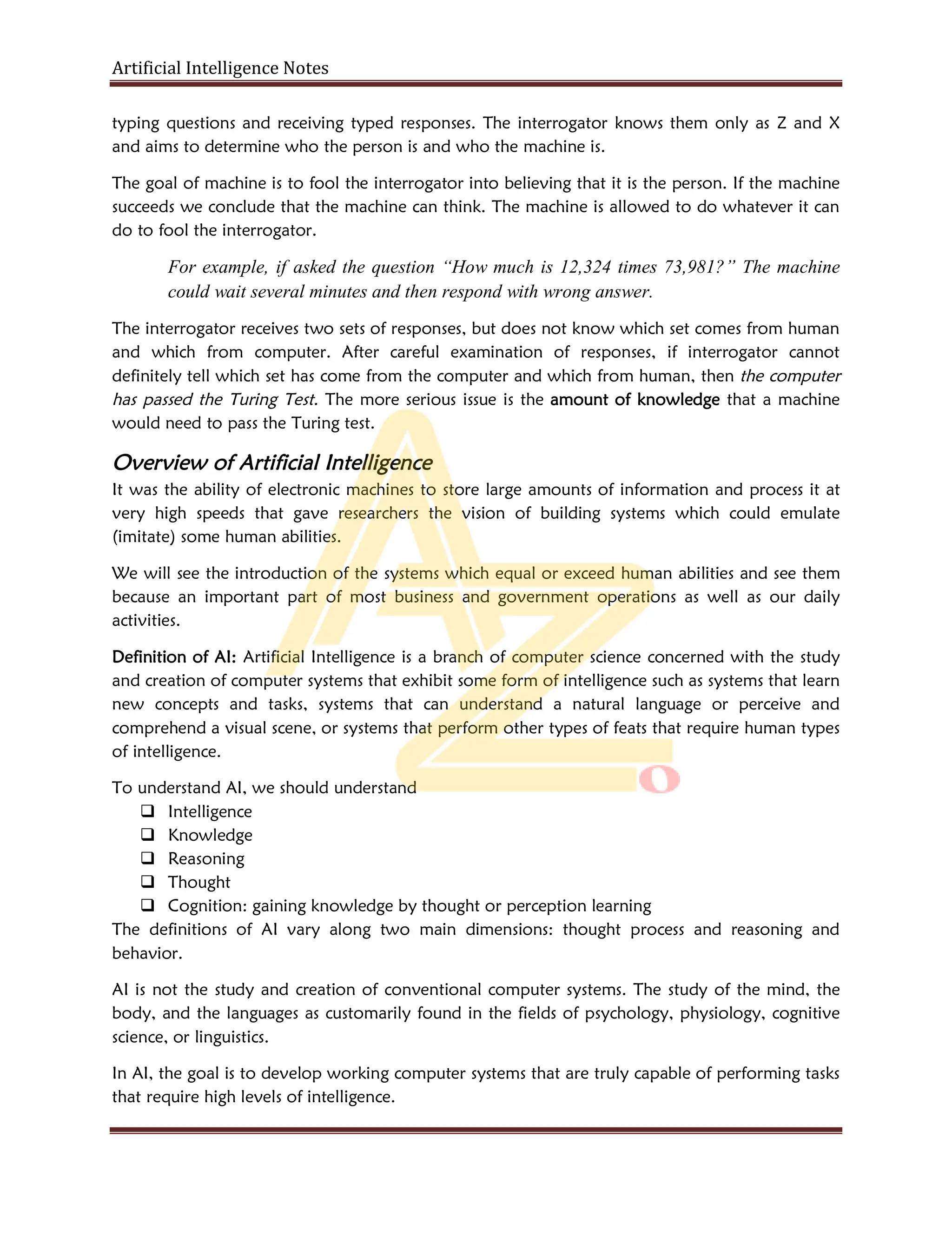 Artificial Intelligence Notes
typing questions and receiving typed responses. The interrogator knows them only as Z and X
and aims to determine who the person is and who the machine is.
The goal of machine is to fool the interrogator into believing that it is the person. If the machine
succeeds we conclude that the machine can think. The machine is allowed to do whatever it can
do to fool the interrogator.
For example, if asked the question “How much is 12,324 times 73,981?” The machine
could wait several minutes and then respond with wrong answer.
The interrogator receives two sets of responses, but does not know which set comes from human
and which from computer. After careful examination of responses, if interrogator cannot
definitely tell which set has come from the computer and which from human, then the computer
has passed the Turing Test. The more serious issue is the amount of knowledge that a machine
would need to pass the Turing test.
Overview of Artificial Intelligence
It was the ability of electronic machines to store large amounts of information and process it at
very high speeds that gave researchers the vision of building systems which could emulate
(imitate) some human abilities.
We will see the introduction of the systems which equal or exceed human abilities and see them
because an important part of most business and government operations as well as our daily
activities.
Definition of AI: Artificial Intelligence is a branch of computer science concerned with the study
and creation of computer systems that exhibit some form of intelligence such as systems that learn
new concepts and tasks, systems that can understand a natural language or perceive and
comprehend a visual scene, or systems that perform other types of feats that require human types
of intelligence.
To understand AI, we should understand
 Intelligence
 Knowledge
 Reasoning
 Thought
 Cognition: gaining knowledge by thought or perception learning
The definitions of AI vary along two main dimensions: thought process and reasoning and
behavior.
AI is not the study and creation of conventional computer systems. The study of the mind, the
body, and the languages as customarily found in the fields of psychology, physiology, cognitive
science, or linguistics.
In AI, the goal is to develop working computer systems that are truly capable of performing tasks
that require high levels of intelligence.
 