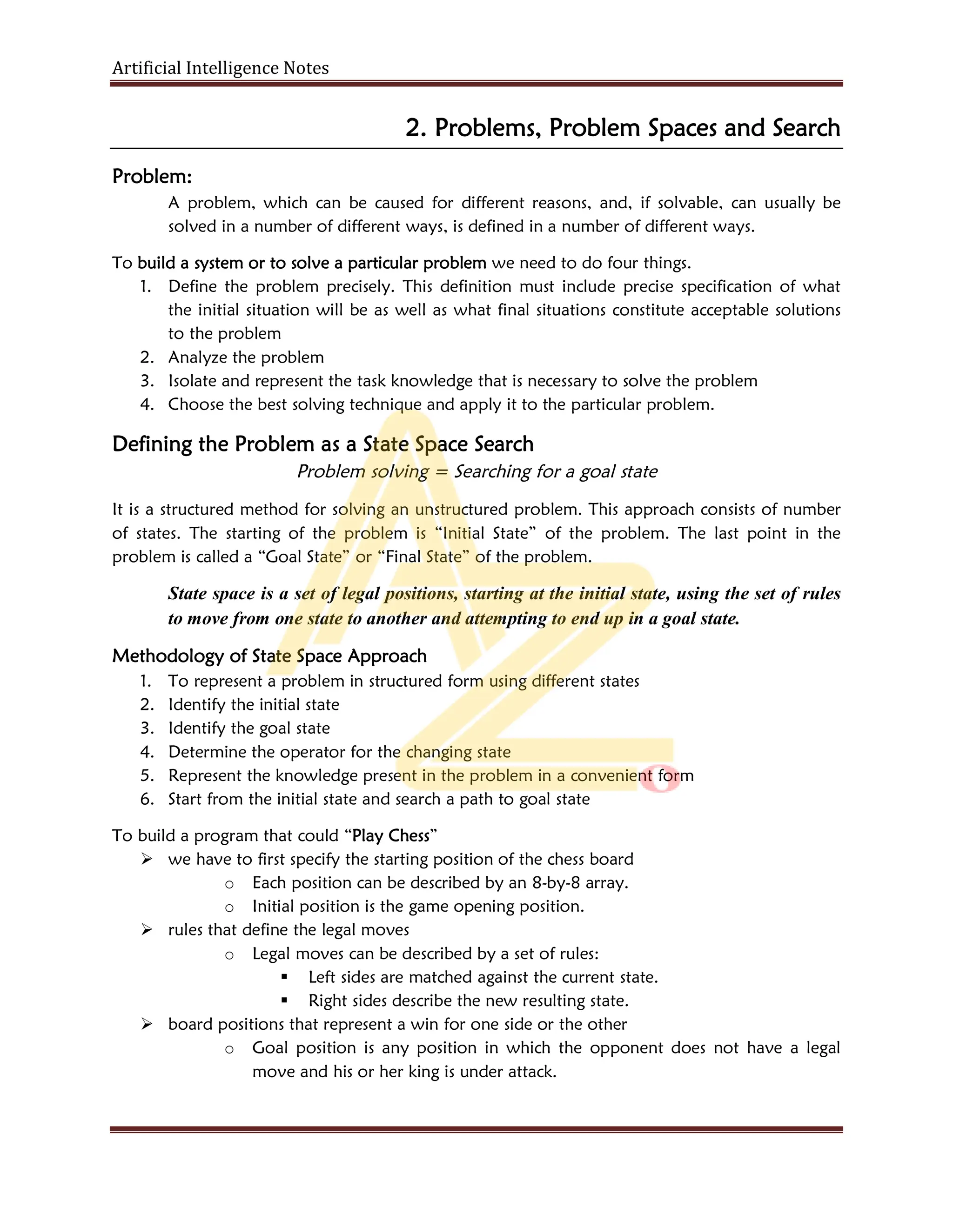 Artificial Intelligence Notes
2. Problems, Problem Spaces and Search
Problem:
A problem, which can be caused for different reasons, and, if solvable, can usually be
solved in a number of different ways, is defined in a number of different ways.
To build a system or to solve a particular problem we need to do four things.
1. Define the problem precisely. This definition must include precise specification of what
the initial situation will be as well as what final situations constitute acceptable solutions
to the problem
2. Analyze the problem
3. Isolate and represent the task knowledge that is necessary to solve the problem
4. Choose the best solving technique and apply it to the particular problem.
Defining the Problem as a State Space Search
Problem solving = Searching for a goal state
It is a structured method for solving an unstructured problem. This approach consists of number
of states. The starting of the problem is “Initial State” of the problem. The last point in the
problem is called a “Goal State” or “Final State” of the problem.
State space is a set of legal positions, starting at the initial state, using the set of rules
to move from one state to another and attempting to end up in a goal state.
Methodology of State Space Approach
1. To represent a problem in structured form using different states
2. Identify the initial state
3. Identify the goal state
4. Determine the operator for the changing state
5. Represent the knowledge present in the problem in a convenient form
6. Start from the initial state and search a path to goal state
To build a program that could “Play Chess”
 we have to first specify the starting position of the chess board
o Each position can be described by an 8-by-8 array.
o Initial position is the game opening position.
 rules that define the legal moves
o Legal moves can be described by a set of rules:
 Left sides are matched against the current state.
 Right sides describe the new resulting state.
 board positions that represent a win for one side or the other
o Goal position is any position in which the opponent does not have a legal
move and his or her king is under attack.
 