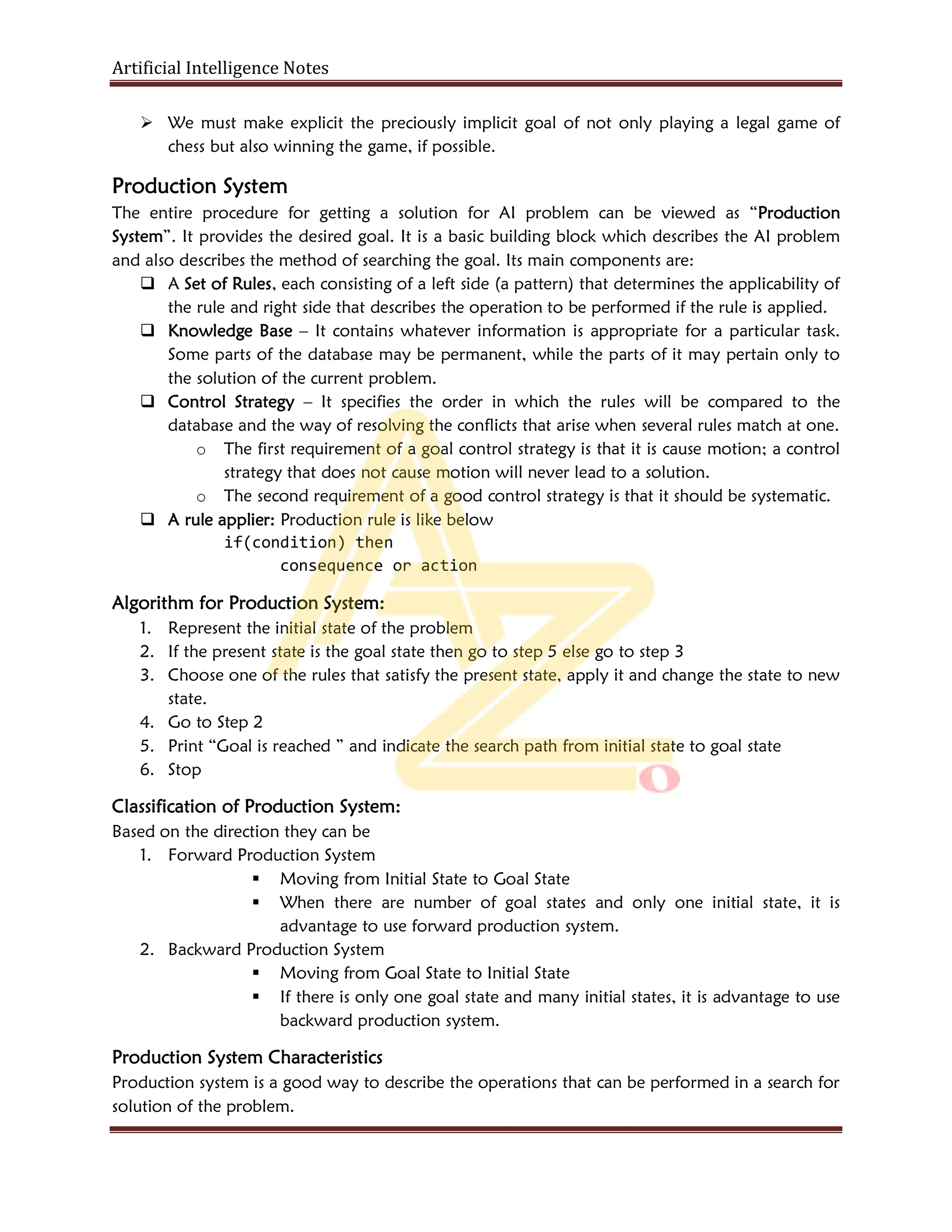 Artificial Intelligence Notes
 We must make explicit the preciously implicit goal of not only playing a legal game of
chess but also winning the game, if possible.
Production System
The entire procedure for getting a solution for AI problem can be viewed as “Production
System”. It provides the desired goal. It is a basic building block which describes the AI problem
and also describes the method of searching the goal. Its main components are:
 A Set of Rules, each consisting of a left side (a pattern) that determines the applicability of
the rule and right side that describes the operation to be performed if the rule is applied.
 Knowledge Base – It contains whatever information is appropriate for a particular task.
Some parts of the database may be permanent, while the parts of it may pertain only to
the solution of the current problem.
 Control Strategy – It specifies the order in which the rules will be compared to the
database and the way of resolving the conflicts that arise when several rules match at one.
o The first requirement of a goal control strategy is that it is cause motion; a control
strategy that does not cause motion will never lead to a solution.
o The second requirement of a good control strategy is that it should be systematic.
 A rule applier: Production rule is like below
if(condition) then
consequence or action
Algorithm for Production System:
1. Represent the initial state of the problem
2. If the present state is the goal state then go to step 5 else go to step 3
3. Choose one of the rules that satisfy the present state, apply it and change the state to new
state.
4. Go to Step 2
5. Print “Goal is reached ” and indicate the search path from initial state to goal state
6. Stop
Classification of Production System:
Based on the direction they can be
1. Forward Production System
 Moving from Initial State to Goal State
 When there are number of goal states and only one initial state, it is
advantage to use forward production system.
2. Backward Production System
 Moving from Goal State to Initial State
 If there is only one goal state and many initial states, it is advantage to use
backward production system.
Production System Characteristics
Production system is a good way to describe the operations that can be performed in a search for
solution of the problem.
 