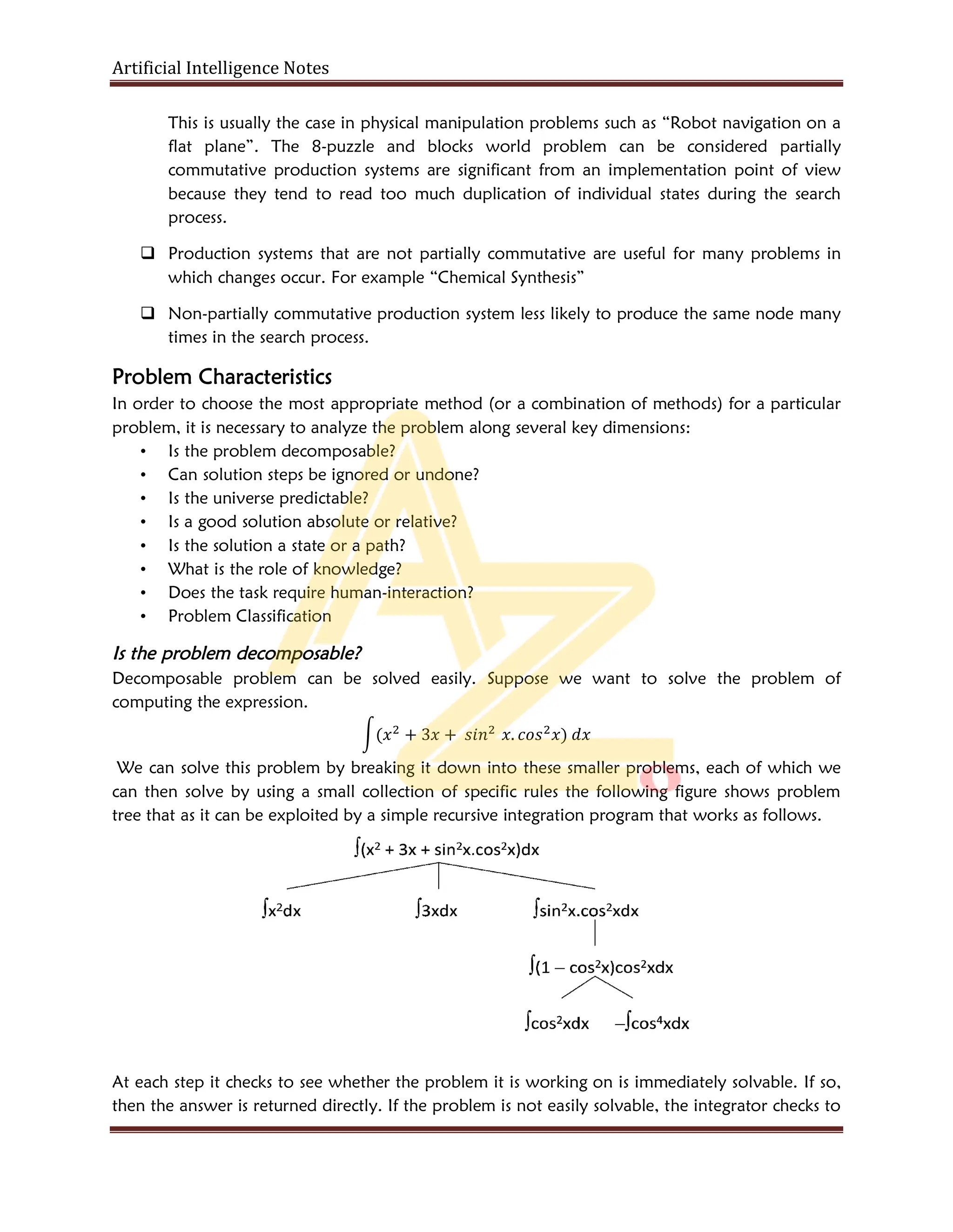 Artificial Intelligence Notes
This is usually the case in physical manipulation problems such as “Robot navigation on a
flat plane”. The 8-puzzle and blocks world problem can be considered partially
commutative production systems are significant from an implementation point of view
because they tend to read too much duplication of individual states during the search
process.
 Production systems that are not partially commutative are useful for many problems in
which changes occur. For example “Chemical Synthesis”
 Non-partially commutative production system less likely to produce the same node many
times in the search process.
Problem Characteristics
In order to choose the most appropriate method (or a combination of methods) for a particular
problem, it is necessary to analyze the problem along several key dimensions:
• Is the problem decomposable?
• Can solution steps be ignored or undone?
• Is the universe predictable?
• Is a good solution absolute or relative?
• Is the solution a state or a path?
• What is the role of knowledge?
• Does the task require human-interaction?
• Problem Classification
Is the problem decomposable?
Decomposable problem can be solved easily. Suppose we want to solve the problem of
computing the expression.
( + 3 + . )
We can solve this problem by breaking it down into these smaller problems, each of which we
can then solve by using a small collection of specific rules the following figure shows problem
tree that as it can be exploited by a simple recursive integration program that works as follows.
At each step it checks to see whether the problem it is working on is immediately solvable. If so,
then the answer is returned directly. If the problem is not easily solvable, the integrator checks to
 