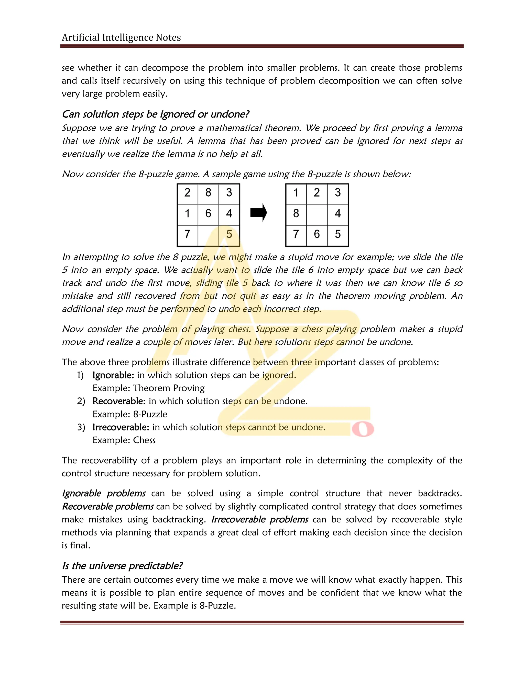 Artificial Intelligence Notes
see whether it can decompose the problem into smaller problems. It can create those problems
and calls itself recursively on using this technique of problem decomposition we can often solve
very large problem easily.
Can solution steps be ignored or undone?
Suppose we are trying to prove a mathematical theorem. We proceed by first proving a lemma
that we think will be useful. A lemma that has been proved can be ignored for next steps as
eventually we realize the lemma is no help at all.
Now consider the 8-puzzle game. A sample game using the 8-puzzle is shown below:
In attempting to solve the 8 puzzle, we might make a stupid move for example; we slide the tile
5 into an empty space. We actually want to slide the tile 6 into empty space but we can back
track and undo the first move, sliding tile 5 back to where it was then we can know tile 6 so
mistake and still recovered from but not quit as easy as in the theorem moving problem. An
additional step must be performed to undo each incorrect step.
Now consider the problem of playing chess. Suppose a chess playing problem makes a stupid
move and realize a couple of moves later. But here solutions steps cannot be undone.
The above three problems illustrate difference between three important classes of problems:
1) Ignorable: in which solution steps can be ignored.
Example: Theorem Proving
2) Recoverable: in which solution steps can be undone.
Example: 8-Puzzle
3) Irrecoverable: in which solution steps cannot be undone.
Example: Chess
The recoverability of a problem plays an important role in determining the complexity of the
control structure necessary for problem solution.
Ignorable problems can be solved using a simple control structure that never backtracks.
Recoverable problems can be solved by slightly complicated control strategy that does sometimes
make mistakes using backtracking. Irrecoverable problems can be solved by recoverable style
methods via planning that expands a great deal of effort making each decision since the decision
is final.
Is the universe predictable?
There are certain outcomes every time we make a move we will know what exactly happen. This
means it is possible to plan entire sequence of moves and be confident that we know what the
resulting state will be. Example is 8-Puzzle.
 