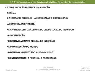 • A COMUNICAÇÃO PRETENDE UMA REAÇÃO
1.3 A comunicação e a construção do indivíduo. Elementos da comunicação
Área 1: A Pessoa
Tema problema:
1.3 A comunicação e a construção do
ENTÃO…
É NECESSÁRIO FEEDBACK – A COMUICAÇÃO É BIDIRECCIONAL
A COMUNICAÇÃO PERMITE:
•A APRENDIZAGEM DA CULTURA DO GRUPO SOCIAL DO INDIVÍDUO
•A SOCIALIZAÇÃO
•O DESENVOLVIMENTO PESSOAL DO INDIVÍDUO
•A COMPREENSÃO DO MUNDO
•O DESENVOLVIMENTO SOCIAL DO INDIVÍDUO
•O ENTENDIMENTO, A PARTILHA, A COOPERAÇÃO
AEAO/ESSCP
Alfredo Garcia
 