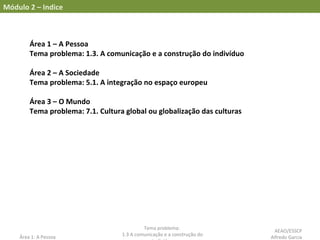 Área 1 – A Pessoa
Tema problema: 1.3. A comunicação e a construção do indivíduo
Área 2 – A Sociedade
Tema problema: 5.1. A integração no espaço europeu
Área 3 – O Mundo
Tema problema: 7.1. Cultura global ou globalização das culturas
Área 1: A Pessoa
Tema problema:
1.3 A comunicação e a construção do
Módulo 2 – Indice
AEAO/ESSCP
Alfredo Garcia
 