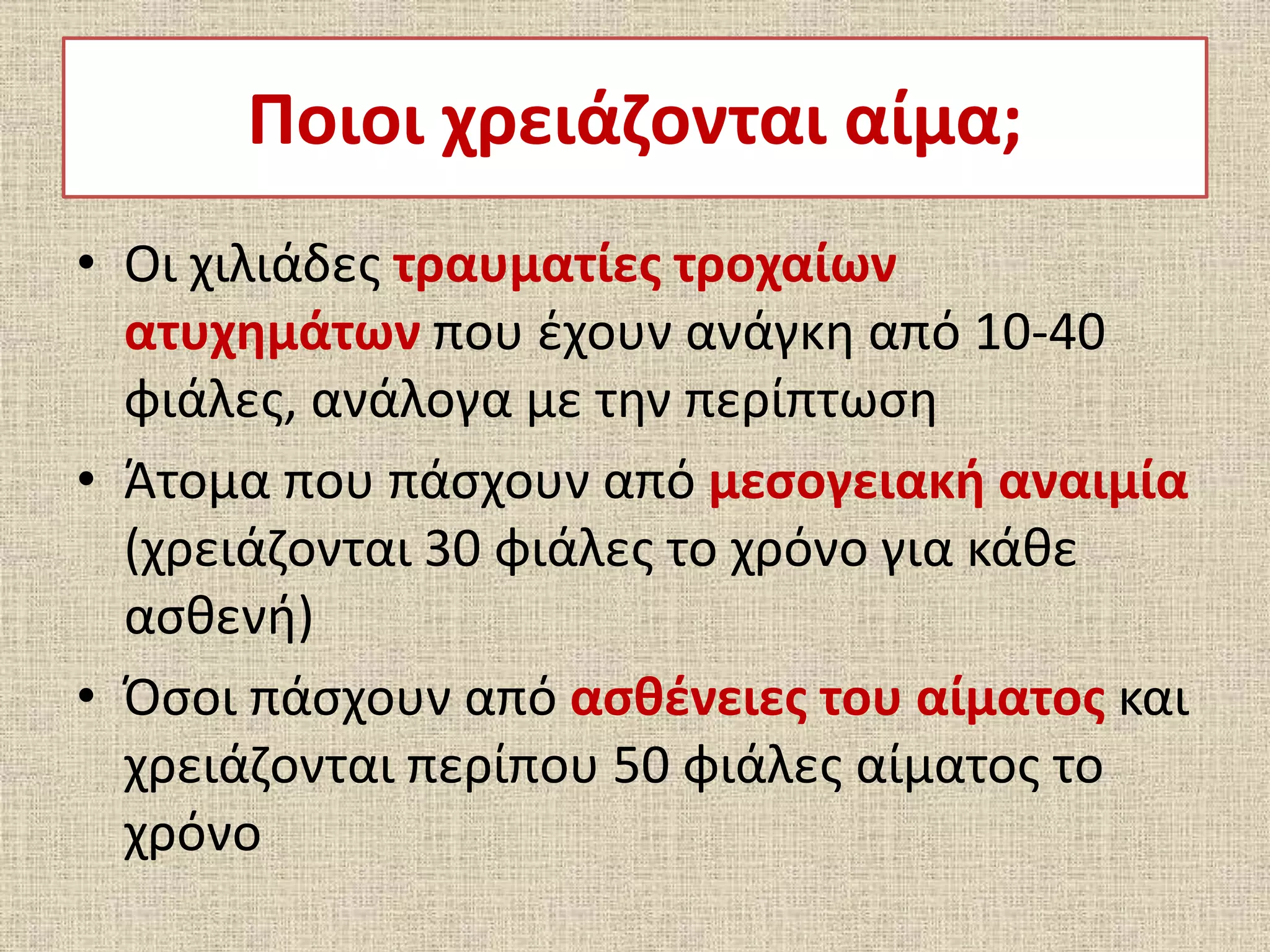 Ποιοι χρειάζονται αίμα;
• Οι χιλιάδες τραυματίες τροχαίων
ατυχημάτων που έχουν ανάγκη από 10-40
φιάλες, ανάλογα με την περίπτωση
• Άτομα που πάσχουν από μεσογειακή αναιμία
(χρειάζονται 30 φιάλες το χρόνο για κάθε
ασθενή)
• Όσοι πάσχουν από ασθένειες του αίματος και
χρειάζονται περίπου 50 φιάλες αίματος το
χρόνο
 