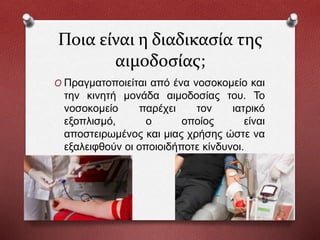 Ποια είναι η διαδικασία της
αιμοδοσίας;
O Πραγματοποιείται από ένα νοσοκομείο και
την κινητή μονάδα αιμοδοσίας του. Το
νοσοκομείο παρέχει τον ιατρικό
εξοπλισμό, ο οποίος είναι
αποστειρωμένος και μιας χρήσης ώστε να
εξαλειφθούν οι οποιοιδήποτε κίνδυνοι.
 