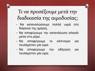 Τι να προσέξουμε μετά την
διαδικασία της αιμοδοσίας;
• Να καταναλώσουμε πολλά υγρά στη
διάρκεια της ημέρας.
• Να αποφύγουμε την κατανάλωση αλκοόλ
μέσα στη μέρα.
• Να αποφύγουμε το κάπνισμα για
τουλάχιστον μία ώρα.
• Να αποφύγουμε την οδήγηση για
τουλάχιστον μία ώρα.
 