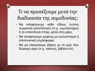 Τι να προσέξουμε μετά την
διαδικασία της αιμοδοσίας;
• Να αποφύγουμε κάθε είδους έντονη
σωματική καταπόνηση (π.χ. γυμναστήριο)
ή τα επικίνδυνα σπορ, μέσα στη μέρα.
• Να αποφύγουμε χώρους με συνωστισμό ή
αποπνικτική ατμόσφαιρα.
• Να μη σηκώσουμε βάρος με το χέρι που
δώσαμε αίμα (π.χ. τσάντες, βιβλία κτλ).
 