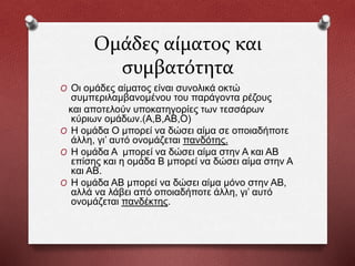 Ομάδες αίματος και
συμβατότητα
O Οι ομάδες αίματος είναι συνολικά οκτώ
συμπεριλαμβανομένου του παράγοντα ρέζους
και αποτελούν υποκατηγορίες των τεσσάρων
κύριων ομάδων.(A,B,AB,O)
O Η ομάδα Ο μπορεί να δώσει αίμα σε οποιαδήποτε
άλλη, γι’ αυτό ονομάζεται πανδότης.
O Η ομάδα Α μπορεί να δώσει αίμα στην Α και ΑΒ
επίσης και η ομάδα Β μπορεί να δώσει αίμα στην Α
και ΑΒ.
O Η ομάδα ΑΒ μπορεί να δώσει αίμα μόνο στην ΑΒ,
αλλά να λάβει από οποιαδήποτε άλλη, γι’ αυτό
ονομάζεται πανδέκτης.
 