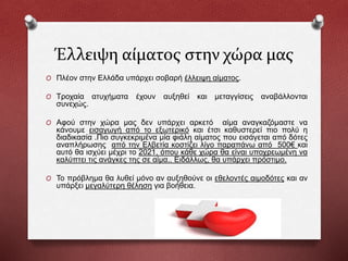 Έλλειψη αίματος στην χώρα μας
O Πλέον στην Ελλάδα υπάρχει σοβαρή έλλειψη αίματος.
O Τροχαία ατυχήματα έχουν αυξηθεί και μεταγγίσεις αναβάλλονται
συνεχώς.
O Αφού στην χώρα μας δεν υπάρχει αρκετό αίμα αναγκαζόμαστε να
κάνουμε εισαγωγή από το εξωτερικό και έτσι καθυστερεί πιο πολύ η
διαδικασία .Πιο συγκεκριμένα μία φιάλη αίματος που εισάγεται από δότες
αναπλήρωσης από την Ελβετία κοστίζει λίγο παραπάνω από 500€ και
αυτό θα ισχύει μέχρι το 2021, όπου κάθε χώρα θα είναι υποχρεωμένη να
καλύπτει τις ανάγκες της σε αίμα.. Ειδάλλως, θα υπάρχει πρόστιμο.
O Το πρόβλημα θα λυθεί μόνο αν αυξηθούνε οι εθελοντές αιμοδότες και αν
υπάρξει μεγαλύτερη θέληση για βοήθεια.
 