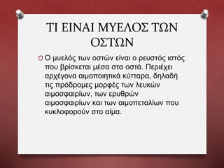ΤΙ ΕIΝΑΙ ΜΥΕΛΟΣ ΤΩΝ
ΟΣΤΩΝ
O Ο μυελός των οστών είναι ο ρευστός ιστός
που βρίσκεται μέσα στα οστά. Περιέχει
αρχέγονα αιμοποιητικά κύτταρα, δηλαδή
τις πρόδρομες μορφές των λευκών
αιμοσφαιρίων, των ερυθρών
αιμοσφαιρίων και των αιμοπεταλίων που
κυκλοφορούν στο αίμα.
 