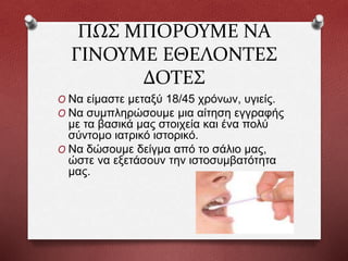 ΠΩΣ ΜΠΟΡΟΥΜΕ ΝΑ
ΓΙΝΟΥΜΕ ΕΘΕΛΟΝΤΕΣ
ΔΟΤΕΣ
O Να είμαστε μεταξύ 18/45 χρόνων, υγιείς.
O Να συμπληρώσουμε μια αίτηση εγγραφής
με τα βασικά μας στοιχεία και ένα πολύ
σύντομο ιατρικό ιστορικό.
O Να δώσουμε δείγμα από το σάλιο μας,
ώστε να εξετάσουν την ιστοσυμβατότητα
μας.
 