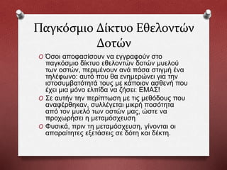 Παγκόσμιο Δίκτυο Εθελοντών
Δοτών
O Όσοι αποφασίσουν να εγγραφούν στο
παγκόσμιο δίκτυο εθελοντών δοτών μυελού
των οστών, περιμένουν ανά πάσα στιγμή ένα
τηλέφωνο: αυτό που θα ενημερώνει για την
ιστοσυμβατότητά τους με κάποιον ασθενή που
έχει μια μόνο ελπίδα να ζήσει: ΕΜΑΣ!
O Σε αυτήν την περίπτωση με τις μεθόδους που
αναφέρθηκαν, συλλέγεται μικρή ποσότητα
από τον μυελό των οστών μας, ώστε να
προχωρήσει η μεταμόσχευση
O Φυσικά, πριν τη μεταμόσχευση, γίνονται οι
απαραίτητες εξετάσεις σε δότη και δέκτη.
 