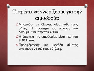 Τι πρέπει να γνωρίζουμε για την
αιμοδοσία;
O Μπορούμε να δίνουμε αίμα κάθε τρεις
μήνες. Η ποσότητα του αίματος που
δίνουμε είναι περίπου 450ml.
O Η διάρκεια της αιμοδοσίας είναι περίπου
8-10 λεπτά.
O Προσφέροντας μια μονάδα αίματος
μπορούμε να σώσουμε 3 ζωές.
 