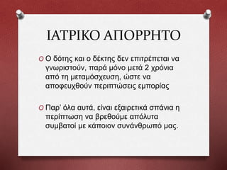ΙΑΤΡΙΚΟ ΑΠΟΡΡΗΤΟ
O Ο δότης και ο δέκτης δεν επιτρέπεται να
γνωριστούν, παρά μόνο μετά 2 χρόνια
από τη μεταμόσχευση, ώστε να
αποφευχθούν περιπτώσεις εμπορίας
O Παρ’ όλα αυτά, είναι εξαιρετικά σπάνια η
περίπτωση να βρεθούμε απόλυτα
συμβατοί με κάποιον συνάνθρωπό μας.
 