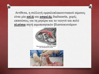 Αντίθετα, η συλλογή ομφαλοπλακουντιακού αίματος
είναι μία απλή και ασφαλής διαδικασία, χωρίς
επιπτώσεις για τη μητέρα και το νεογνό και πολύ
πλούσια πηγή αιμοποιητικών βλαστοκυττάρων
 
