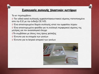 Συσκευασία συλλογής βλαστικών κυττάρων
Το κιτ περιλαμβάνει:
O Τον ειδικό ασκό συλλογής ομφαλοπλακουντιακού αίματος πιστοποιημένο
απο την Ε.Ε με την ένδειξη CE IVD.
O Ένα αποστειρωμένο δοχείο συλλογής ιστού του ομφαλίου λώρου
O Ένα αποστειρωμένο φιαλίδιο για τη συλλογή περιφερικού αίματος της
μητέρας για τον ανοσολογικό έλεγχο
OΤο συμβόλαιο με όλους τους όρους φύλαξης
O Έντυπο για τα στοιχεία των γονέων
O Έντυπο για το Ιατρικό ιστορικό των γονέων
 