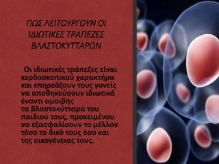 ΠΩΣ ΛΕΙΤΟΥΡΓΟΥΝ ΟΙ
ΙΔΙΩΤΙΚΕΣ ΤΡΑΠΕΖΕΣ
ΒΛΑΣΤΟΚΥΤΤΑΡΩΝ
Οι ιδιωτικές τράπεζες είναι
κερδοσκοπικού χαρακτήρα
και επηρεάζουν τους γονείς
να αποθηκεύσουν ιδιωτικά
έναντι αμοιβής
τα βλαστοκύτταρα του
παιδιού τους, προκειμένου
να εξασφαλίσουν το μέλλον
τόσο το δικό τους όσο και
της οικογένειας τους.
 