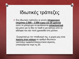 Ιδιωτικές τράπεζες
O Στις ιδιωτικές τράπεζες οι γονείς πληρώνουν
(περίπου 2.000 – 3.000 ευρώ για 20 χρόνια)
ώστε το μόσχευμα να φυλάσσεται αποκλειστικά
και μόνο για το ίδιο το παιδί ή για κάποιο από τα
αδέλφια του εάν ποτέ χρειασθεί στο μέλλον.
Συγκριτικά με τον πληθυσμό της, η χώρα μας είναι
πρώτη στον κόσμο σε αριθμό ιδιωτικών
τραπεζών ομφαλοπλακουντικού αίματος,
υπολογίζονται περί τις 20.
 