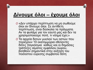 Δίνουμε όλοι – έχουμε όλοι
O «Δεν υπάρχει περίπτωση να μη σωθούμε
όλοι αν δίνουμε όλοι. Σε αντίθετη
περίπτωση, είναι δύσκολα τα πράγματα.
Αν τα φυλάμε για τον εαυτό μας και δεν τα
χρησιμοποιούμε ποτέ, τι νόημα έχει;»
O Τα αρχεία δοτών μυελού των οστών που
περιέχουν 10 εκατομμύρια εθελοντές
δότες παγκόσμια καθώς και οι δημόσιες
τράπεζες αίματος ομφάλιου λώρου,
βοηθούν σημαντικά στην αύξηση του
ποσοστού εύρεσης συμβατού δότη
 