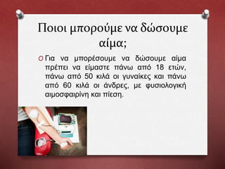 Ποιοι μπορούμε να δώσουμε
αίμα;
O Για να μπορέσουμε να δώσουμε αίμα
πρέπει να είμαστε πάνω από 18 ετών,
πάνω από 50 κιλά οι γυναίκες και πάνω
από 60 κιλά οι άνδρες, με φυσιολογική
αιμοσφαιρίνη και πίεση.
 